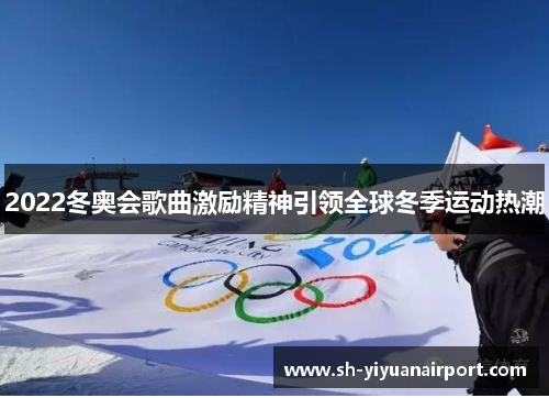 2022冬奥会歌曲激励精神引领全球冬季运动热潮